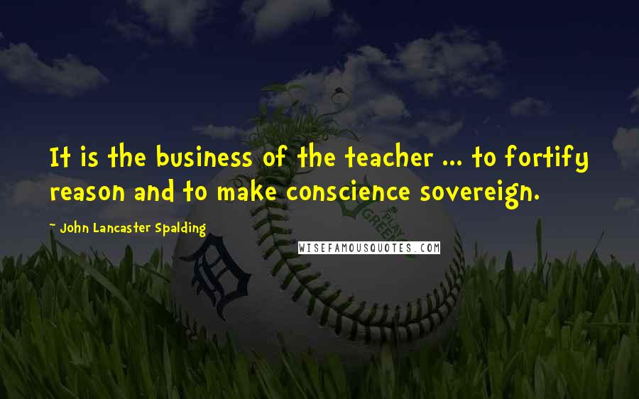 John Lancaster Spalding Quotes: It is the business of the teacher ... to fortify reason and to make conscience sovereign.