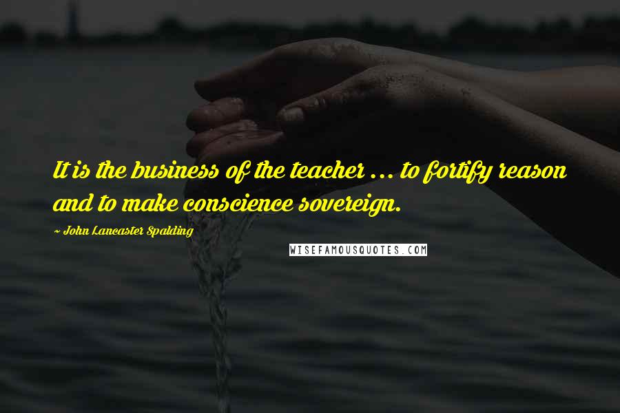 John Lancaster Spalding Quotes: It is the business of the teacher ... to fortify reason and to make conscience sovereign.