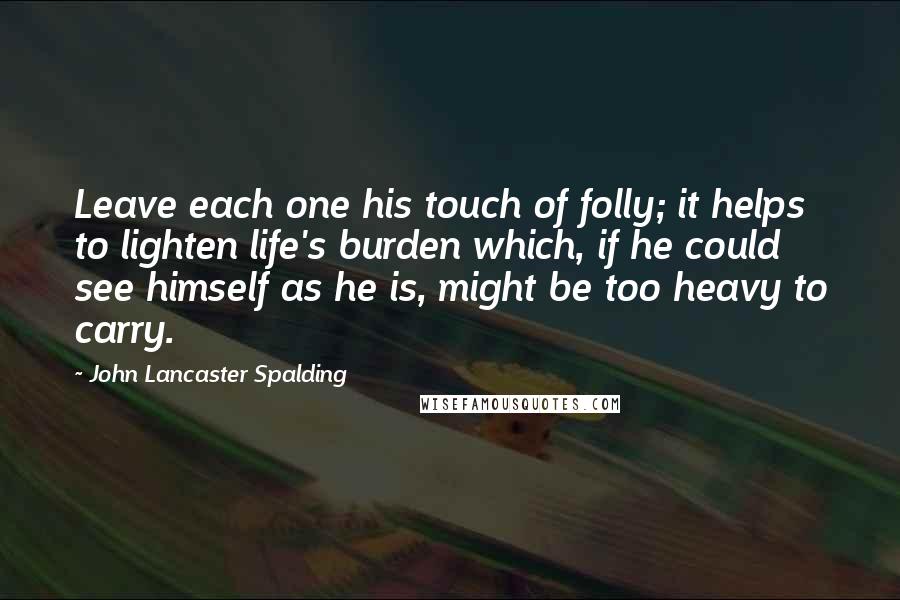 John Lancaster Spalding Quotes: Leave each one his touch of folly; it helps to lighten life's burden which, if he could see himself as he is, might be too heavy to carry.