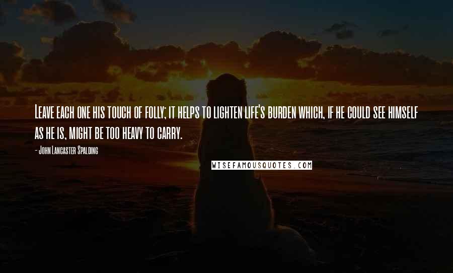 John Lancaster Spalding Quotes: Leave each one his touch of folly; it helps to lighten life's burden which, if he could see himself as he is, might be too heavy to carry.