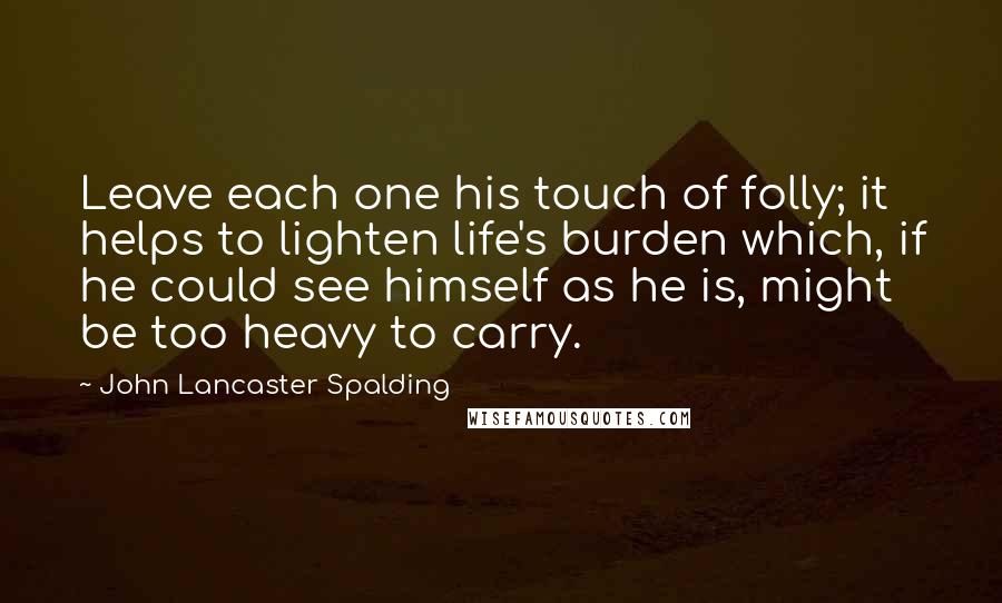 John Lancaster Spalding Quotes: Leave each one his touch of folly; it helps to lighten life's burden which, if he could see himself as he is, might be too heavy to carry.