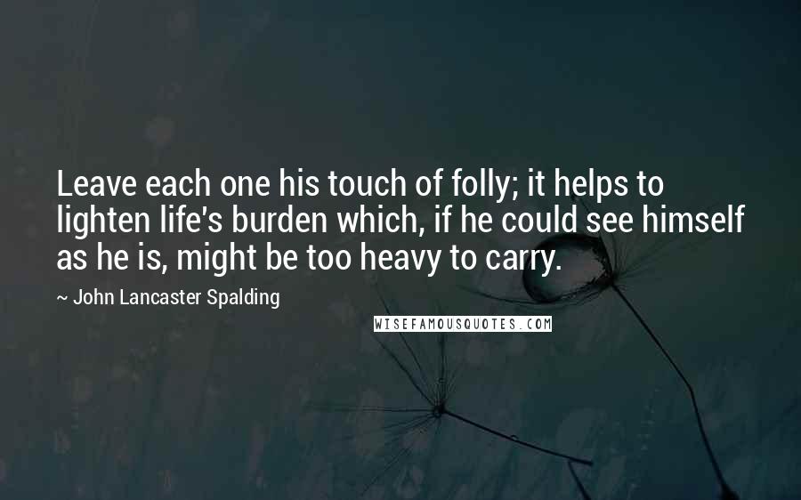 John Lancaster Spalding Quotes: Leave each one his touch of folly; it helps to lighten life's burden which, if he could see himself as he is, might be too heavy to carry.
