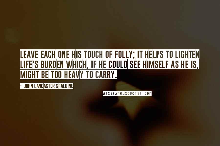 John Lancaster Spalding Quotes: Leave each one his touch of folly; it helps to lighten life's burden which, if he could see himself as he is, might be too heavy to carry.