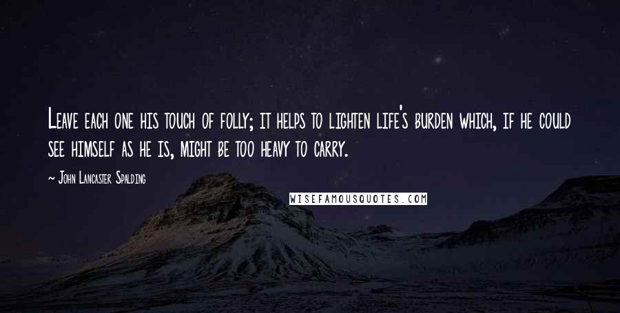 John Lancaster Spalding Quotes: Leave each one his touch of folly; it helps to lighten life's burden which, if he could see himself as he is, might be too heavy to carry.