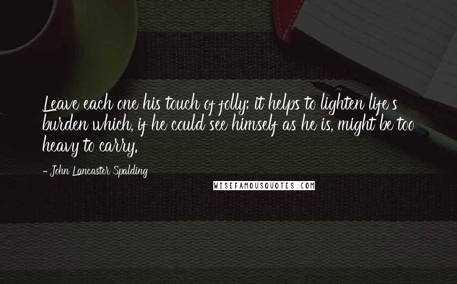 John Lancaster Spalding Quotes: Leave each one his touch of folly; it helps to lighten life's burden which, if he could see himself as he is, might be too heavy to carry.