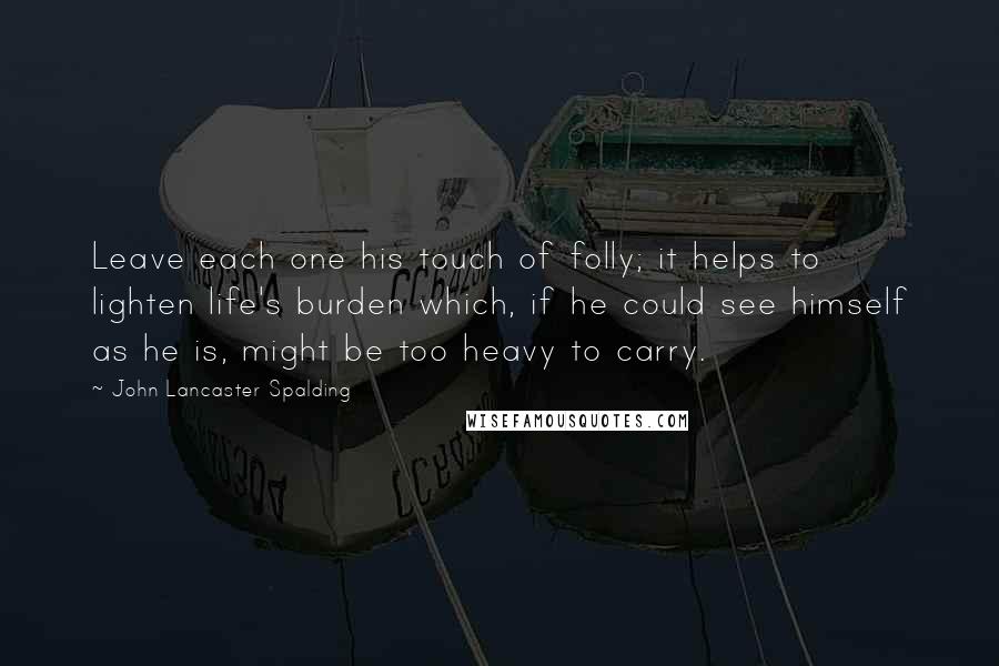 John Lancaster Spalding Quotes: Leave each one his touch of folly; it helps to lighten life's burden which, if he could see himself as he is, might be too heavy to carry.