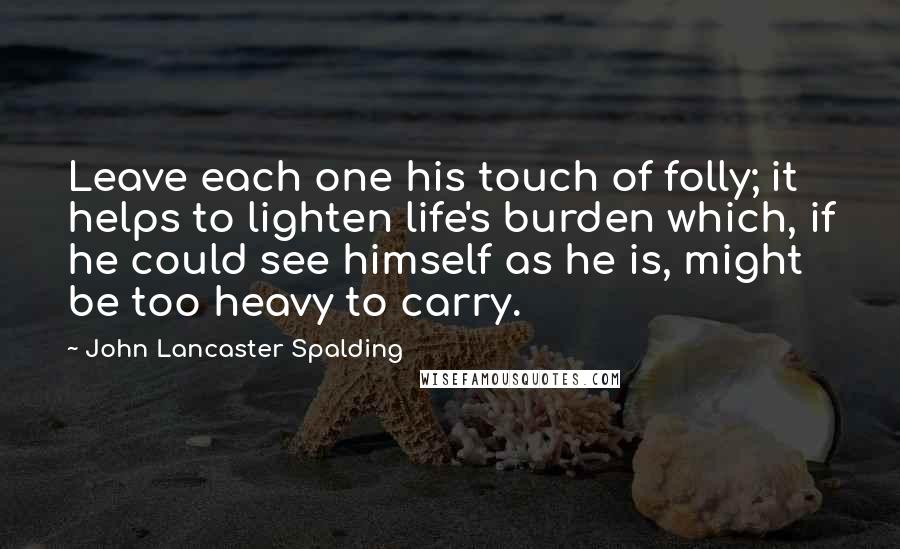 John Lancaster Spalding Quotes: Leave each one his touch of folly; it helps to lighten life's burden which, if he could see himself as he is, might be too heavy to carry.