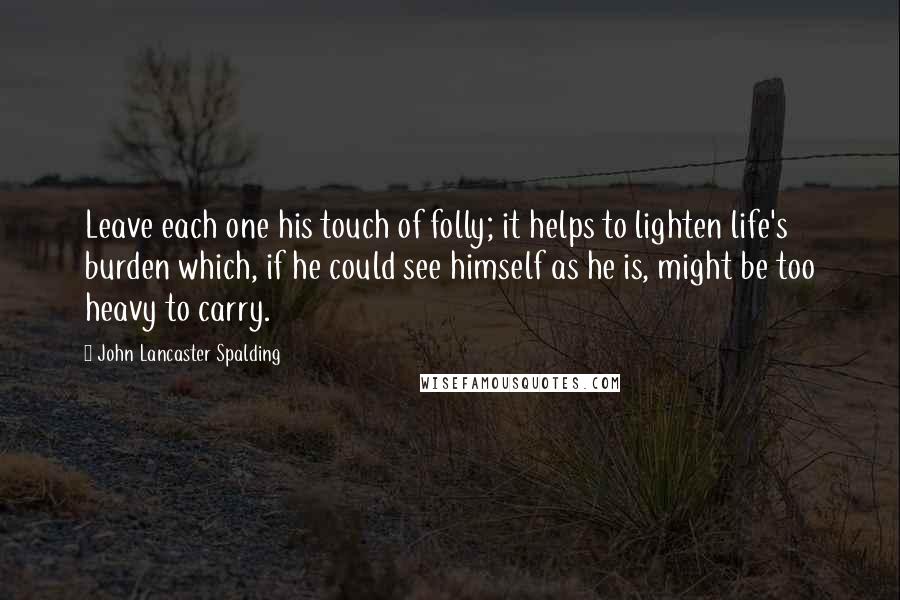 John Lancaster Spalding Quotes: Leave each one his touch of folly; it helps to lighten life's burden which, if he could see himself as he is, might be too heavy to carry.