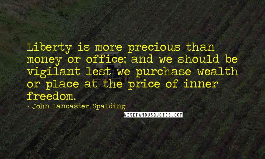 John Lancaster Spalding Quotes: Liberty is more precious than money or office; and we should be vigilant lest we purchase wealth or place at the price of inner freedom.