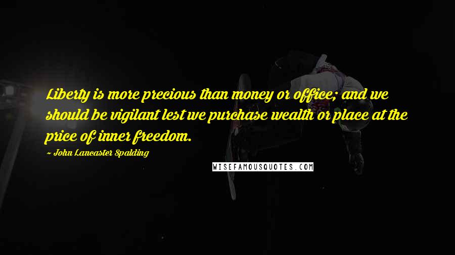 John Lancaster Spalding Quotes: Liberty is more precious than money or office; and we should be vigilant lest we purchase wealth or place at the price of inner freedom.