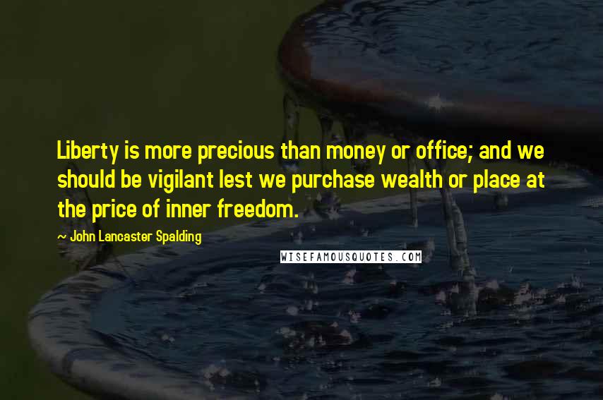 John Lancaster Spalding Quotes: Liberty is more precious than money or office; and we should be vigilant lest we purchase wealth or place at the price of inner freedom.