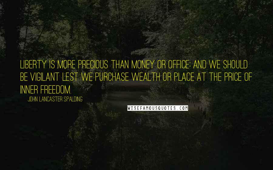 John Lancaster Spalding Quotes: Liberty is more precious than money or office; and we should be vigilant lest we purchase wealth or place at the price of inner freedom.