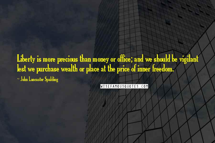 John Lancaster Spalding Quotes: Liberty is more precious than money or office; and we should be vigilant lest we purchase wealth or place at the price of inner freedom.