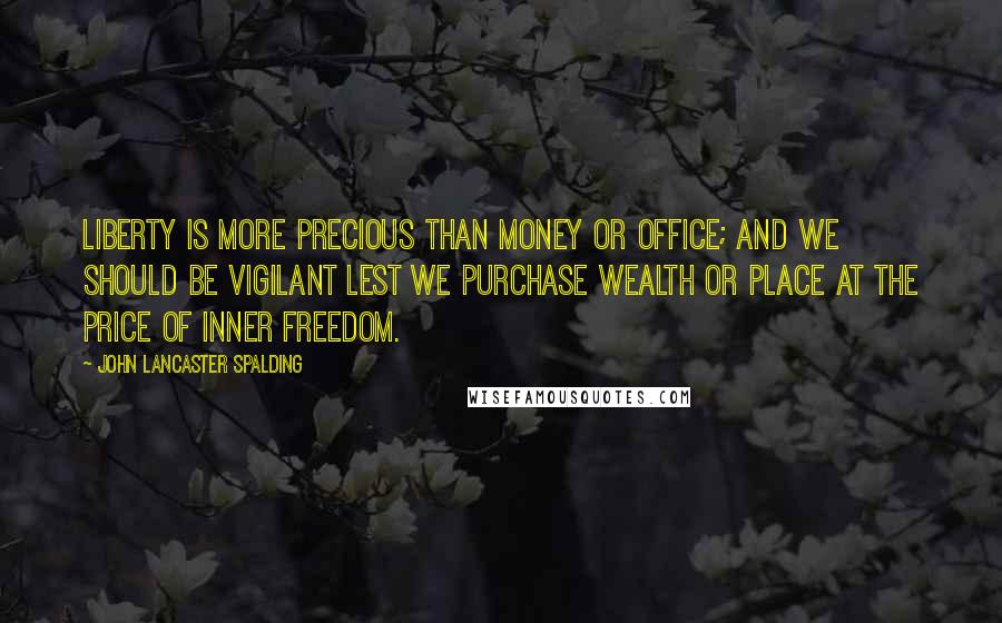 John Lancaster Spalding Quotes: Liberty is more precious than money or office; and we should be vigilant lest we purchase wealth or place at the price of inner freedom.