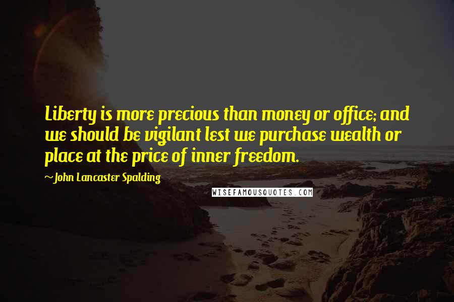 John Lancaster Spalding Quotes: Liberty is more precious than money or office; and we should be vigilant lest we purchase wealth or place at the price of inner freedom.