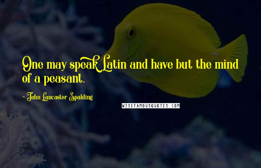 John Lancaster Spalding Quotes: One may speak Latin and have but the mind of a peasant.