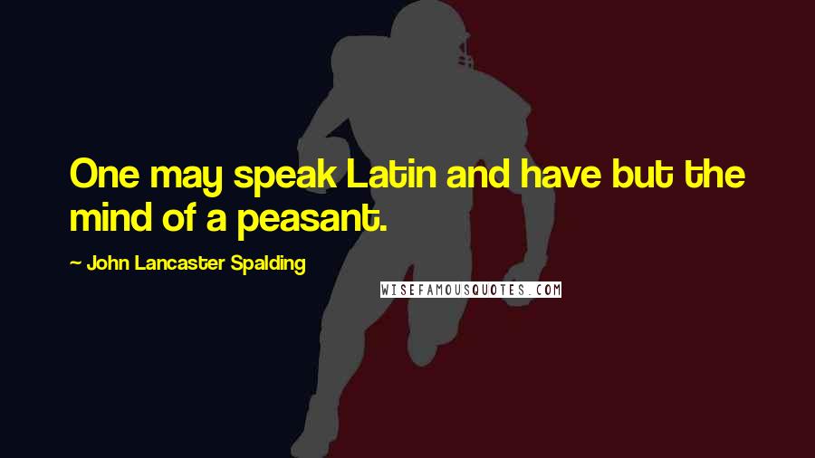 John Lancaster Spalding Quotes: One may speak Latin and have but the mind of a peasant.