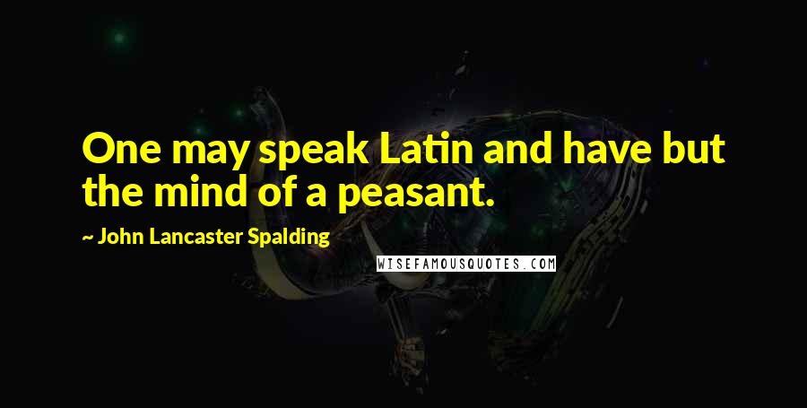 John Lancaster Spalding Quotes: One may speak Latin and have but the mind of a peasant.