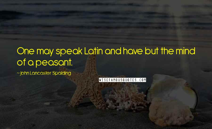 John Lancaster Spalding Quotes: One may speak Latin and have but the mind of a peasant.