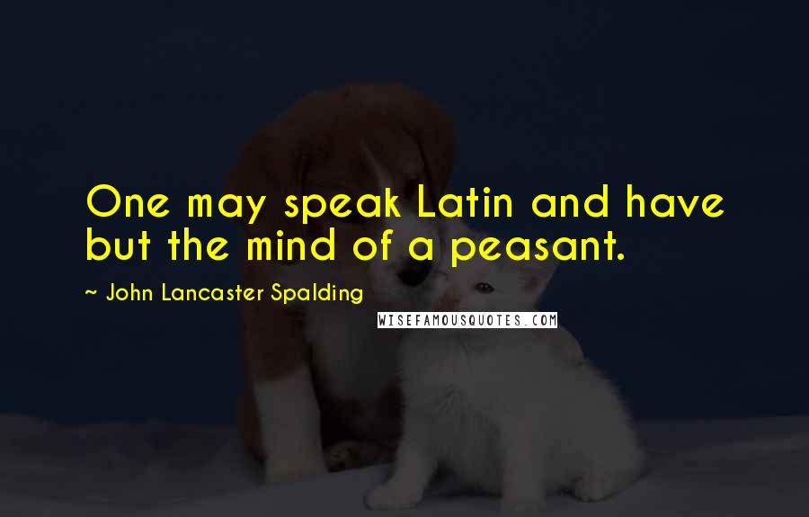 John Lancaster Spalding Quotes: One may speak Latin and have but the mind of a peasant.