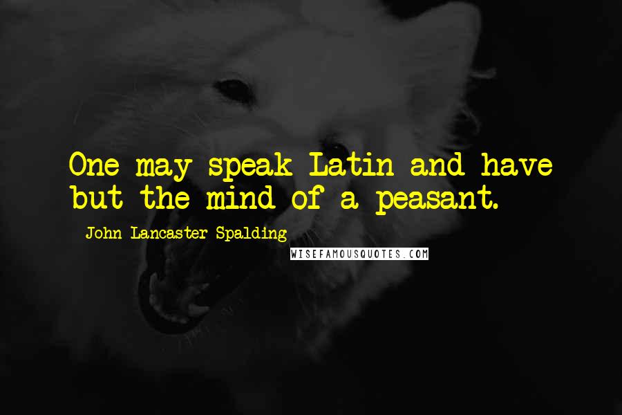 John Lancaster Spalding Quotes: One may speak Latin and have but the mind of a peasant.