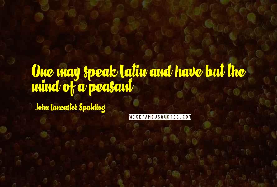 John Lancaster Spalding Quotes: One may speak Latin and have but the mind of a peasant.