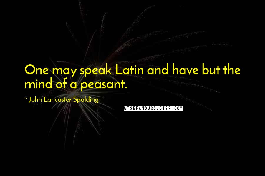 John Lancaster Spalding Quotes: One may speak Latin and have but the mind of a peasant.