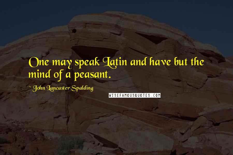 John Lancaster Spalding Quotes: One may speak Latin and have but the mind of a peasant.