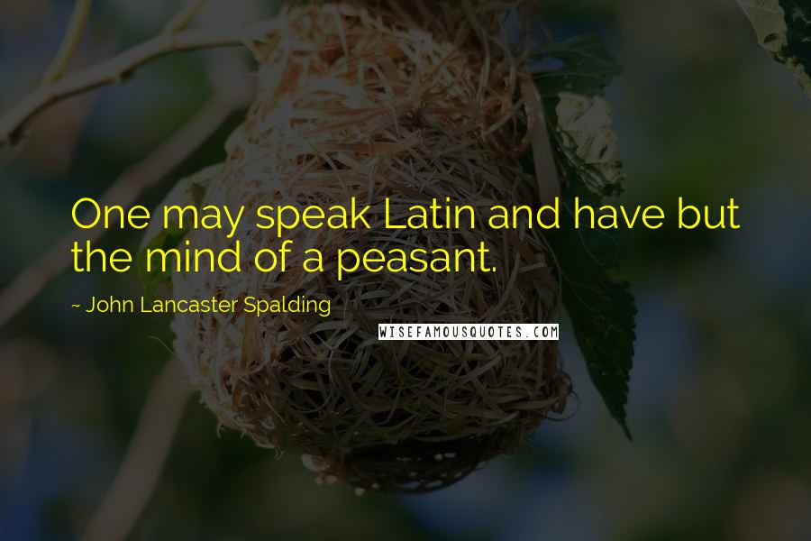 John Lancaster Spalding Quotes: One may speak Latin and have but the mind of a peasant.