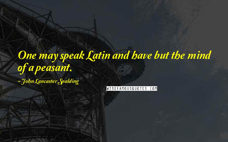 John Lancaster Spalding Quotes: One may speak Latin and have but the mind of a peasant.