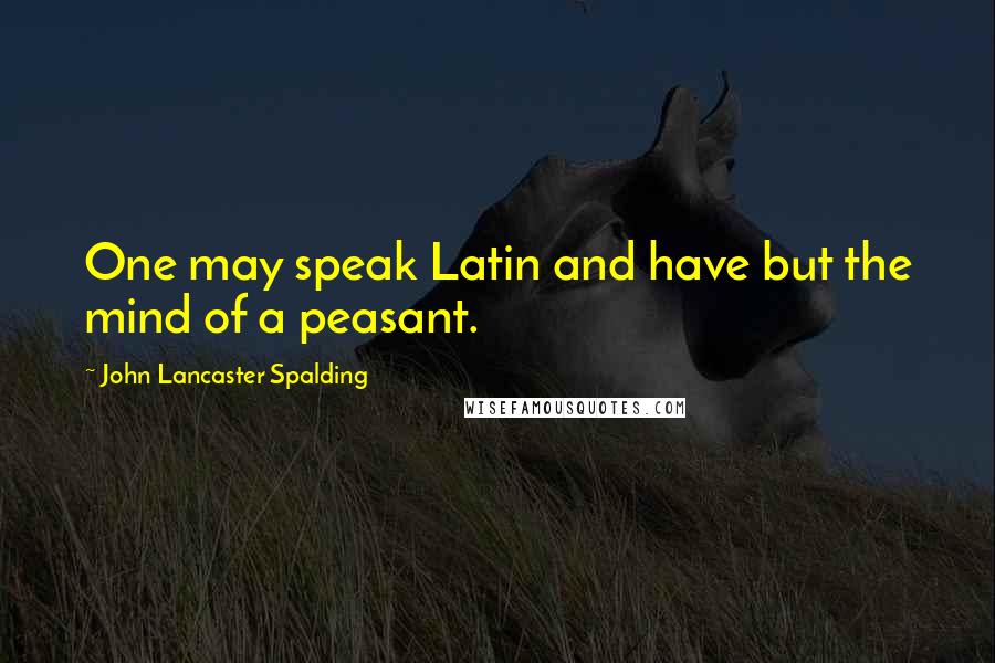 John Lancaster Spalding Quotes: One may speak Latin and have but the mind of a peasant.