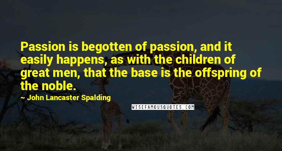 John Lancaster Spalding Quotes: Passion is begotten of passion, and it easily happens, as with the children of great men, that the base is the offspring of the noble.