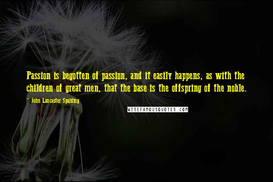 John Lancaster Spalding Quotes: Passion is begotten of passion, and it easily happens, as with the children of great men, that the base is the offspring of the noble.