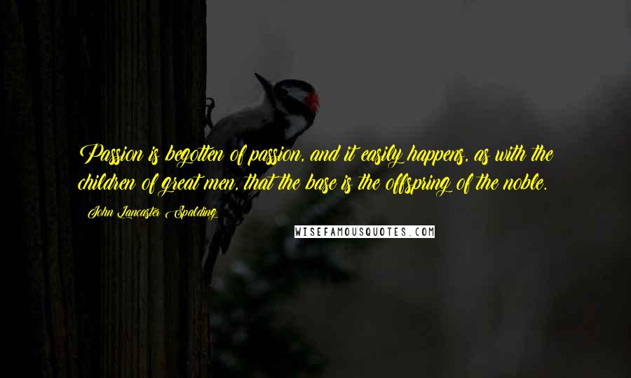 John Lancaster Spalding Quotes: Passion is begotten of passion, and it easily happens, as with the children of great men, that the base is the offspring of the noble.