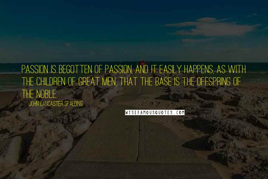 John Lancaster Spalding Quotes: Passion is begotten of passion, and it easily happens, as with the children of great men, that the base is the offspring of the noble.