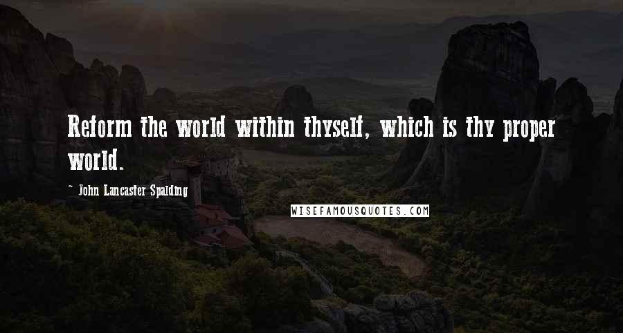 John Lancaster Spalding Quotes: Reform the world within thyself, which is thy proper world.