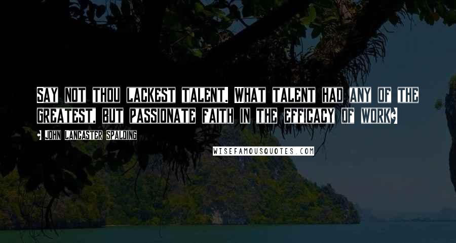 John Lancaster Spalding Quotes: Say not thou lackest talent. What talent had any of the greatest, but passionate faith in the efficacy of work?