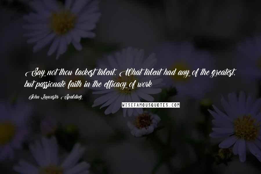 John Lancaster Spalding Quotes: Say not thou lackest talent. What talent had any of the greatest, but passionate faith in the efficacy of work?