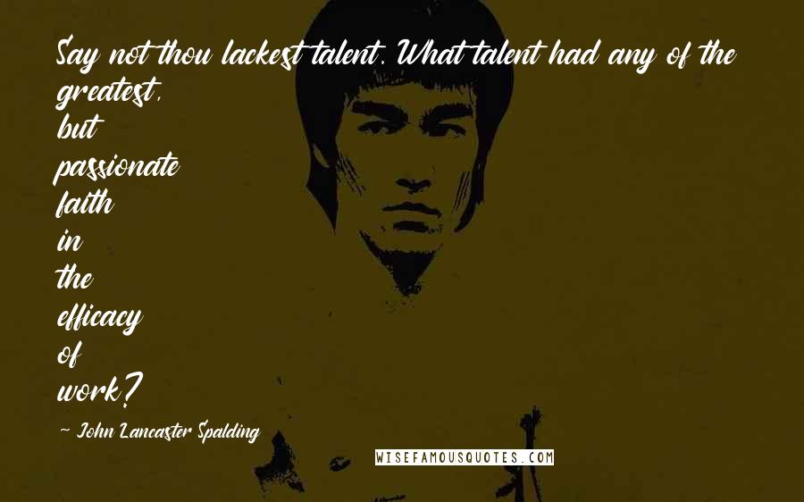 John Lancaster Spalding Quotes: Say not thou lackest talent. What talent had any of the greatest, but passionate faith in the efficacy of work?