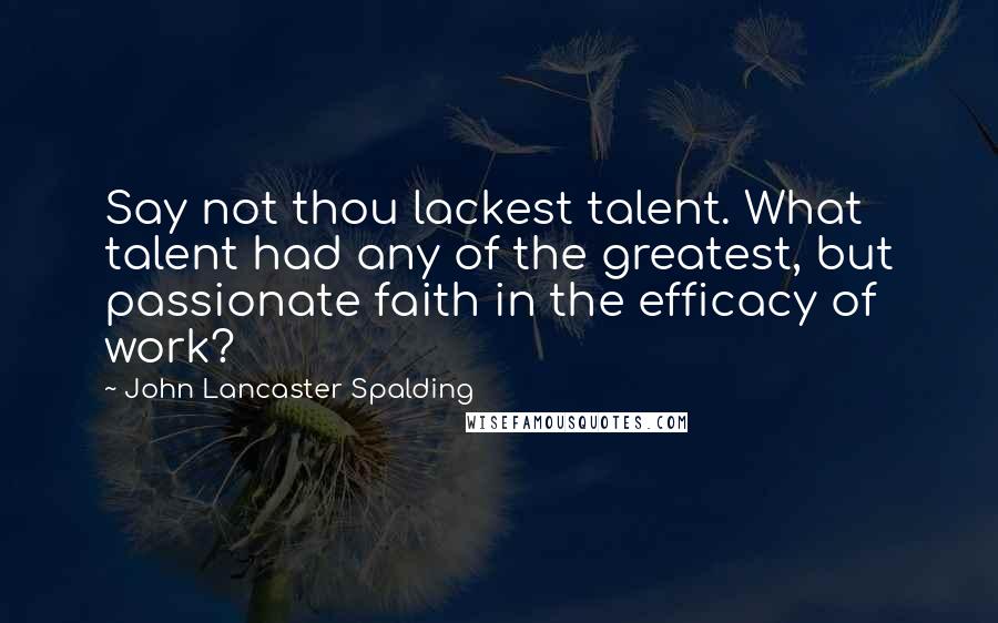 John Lancaster Spalding Quotes: Say not thou lackest talent. What talent had any of the greatest, but passionate faith in the efficacy of work?