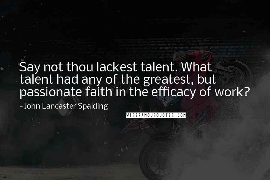 John Lancaster Spalding Quotes: Say not thou lackest talent. What talent had any of the greatest, but passionate faith in the efficacy of work?