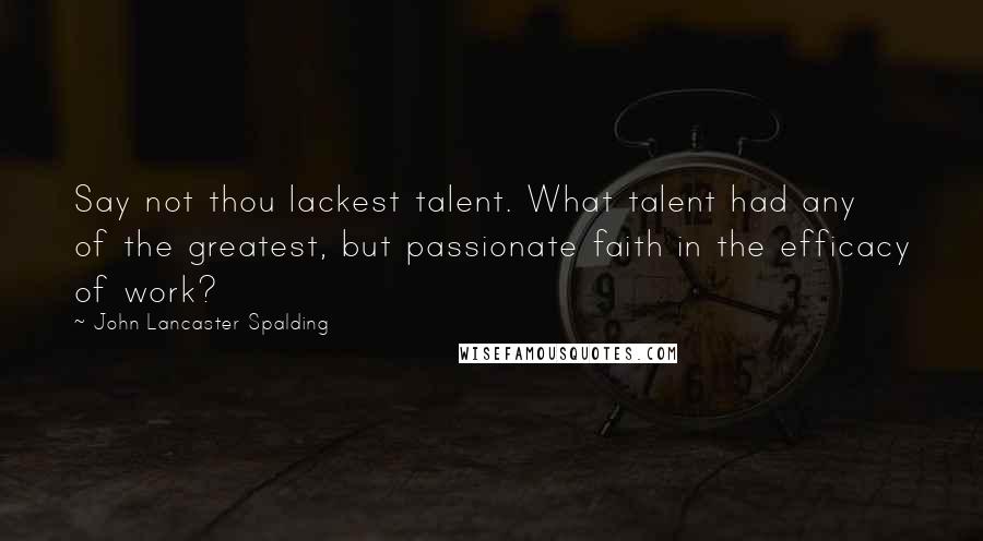 John Lancaster Spalding Quotes: Say not thou lackest talent. What talent had any of the greatest, but passionate faith in the efficacy of work?