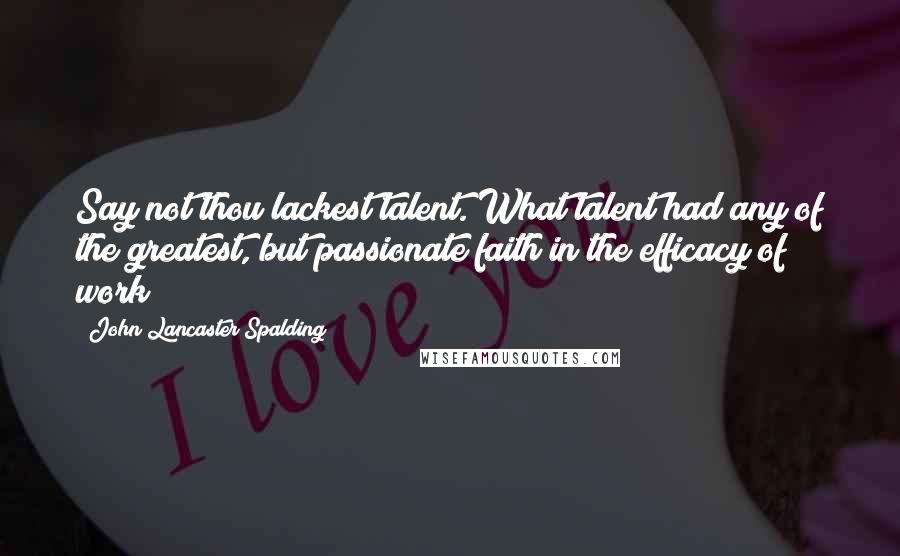 John Lancaster Spalding Quotes: Say not thou lackest talent. What talent had any of the greatest, but passionate faith in the efficacy of work?