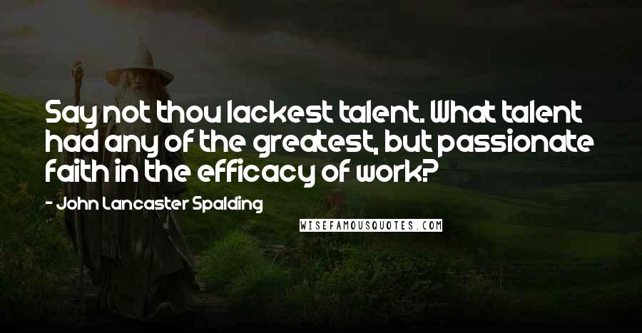 John Lancaster Spalding Quotes: Say not thou lackest talent. What talent had any of the greatest, but passionate faith in the efficacy of work?