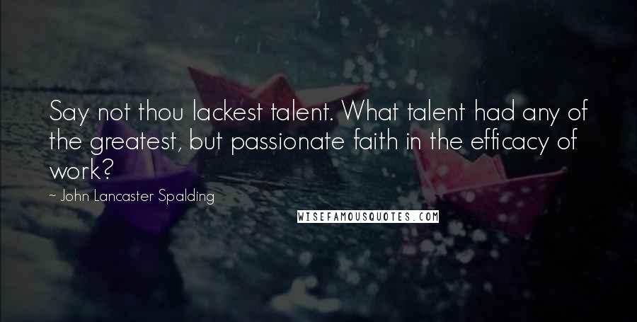 John Lancaster Spalding Quotes: Say not thou lackest talent. What talent had any of the greatest, but passionate faith in the efficacy of work?