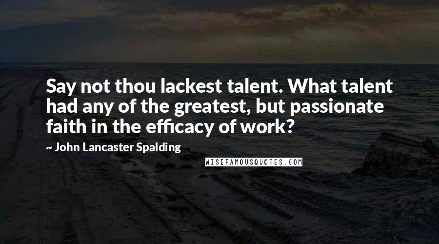 John Lancaster Spalding Quotes: Say not thou lackest talent. What talent had any of the greatest, but passionate faith in the efficacy of work?