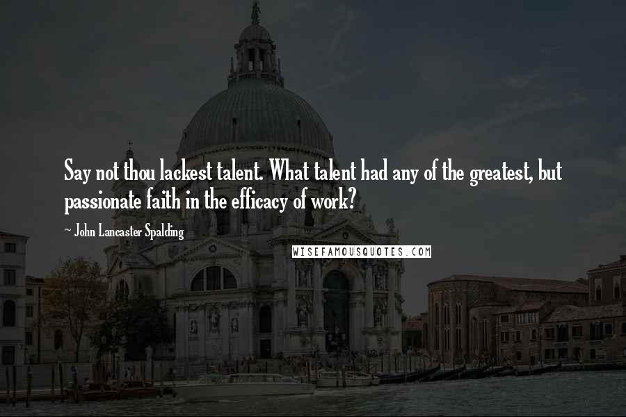 John Lancaster Spalding Quotes: Say not thou lackest talent. What talent had any of the greatest, but passionate faith in the efficacy of work?