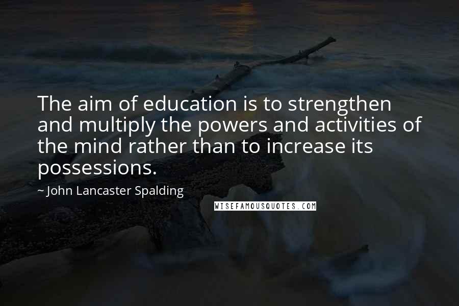 John Lancaster Spalding Quotes: The aim of education is to strengthen and multiply the powers and activities of the mind rather than to increase its possessions.
