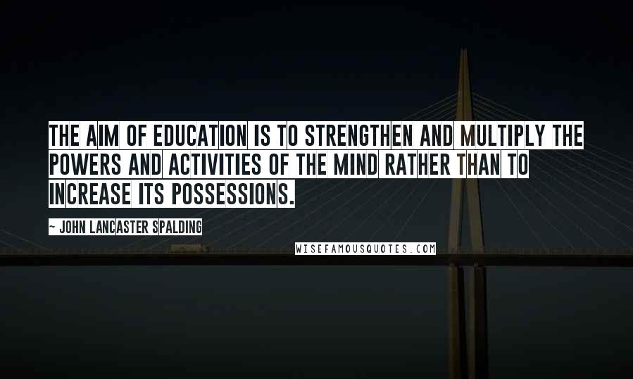 John Lancaster Spalding Quotes: The aim of education is to strengthen and multiply the powers and activities of the mind rather than to increase its possessions.