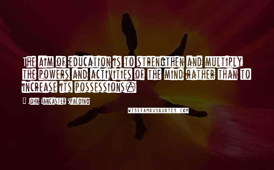John Lancaster Spalding Quotes: The aim of education is to strengthen and multiply the powers and activities of the mind rather than to increase its possessions.